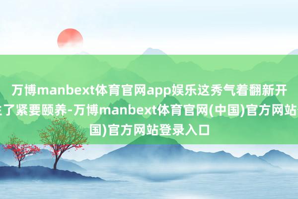 万博manbext体育官网app娱乐这秀气着翻新开始地发生了紧要颐养-万博manbext体育官网(中国)官方网站登录入口