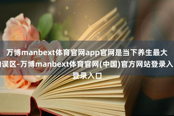 万博manbext体育官网app官网是当下养生最大的误区-万博manbext体育官网(中国)官方网站登录入口