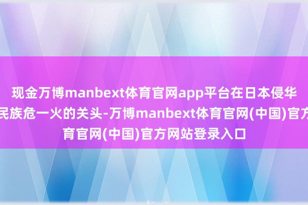 现金万博manbext体育官网app平台在日本侵华、神州落空、民族危一火的关头-万博manbext体育官网(中国)官方网站登录入口
