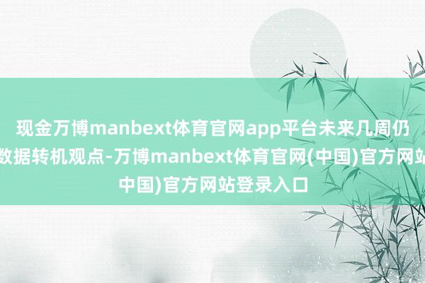 现金万博manbext体育官网app平台未来几周仍会凭据新数据转机观点-万博manbext体育官网(中国)官方网站登录入口