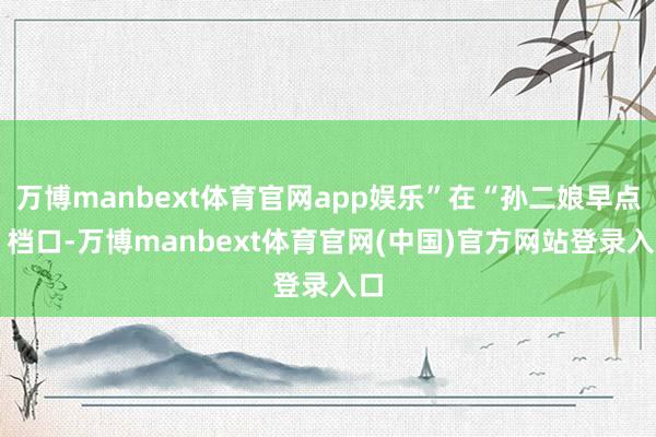 万博manbext体育官网app娱乐”在“孙二娘早点” 档口-万博manbext体育官网(中国)官方网站登录入口