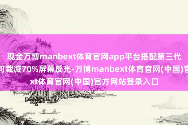 现金万博manbext体育官网app平台搭配第三代抗反光昆仑玻璃可裁减70%屏幕反光-万博manbext体育官网(中国)官方网站登录入口