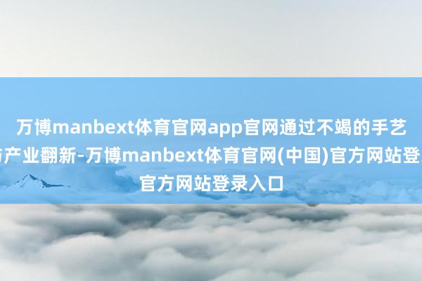 万博manbext体育官网app官网通过不竭的手艺研发与产业翻新-万博manbext体育官网(中国)官方网站登录入口