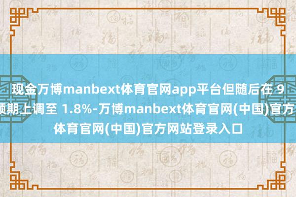 现金万博manbext体育官网app平台但随后在 9 月又将这一预期上调至 1.8%-万博manbext体育官网(中国)官方网站登录入口