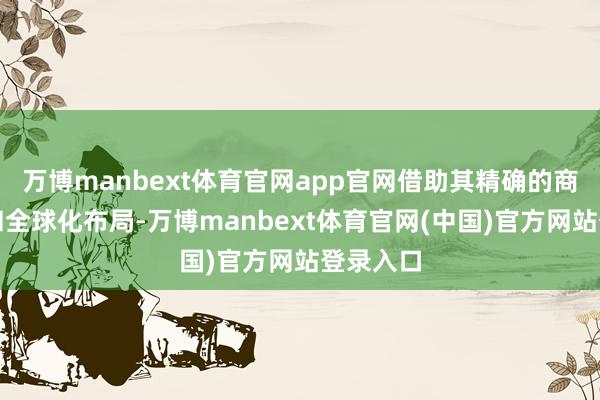 万博manbext体育官网app官网借助其精确的商场数据和全球化布局-万博manbext体育官网(中国)官方网站登录入口