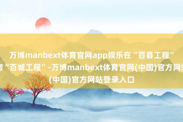 万博manbext体育官网app娱乐在“百县工程”基础上新增“百城工程”-万博manbext体育官网(中国)官方网站登录入口