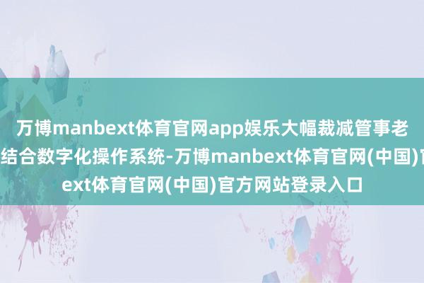 万博manbext体育官网app娱乐大幅裁减管事老本✅ 品性保险： 结合数字化操作系统-万博manbext体育官网(中国)官方网站登录入口