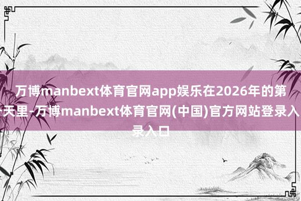 万博manbext体育官网app娱乐在2026年的第一天里-万博manbext体育官网(中国)官方网站登录入口