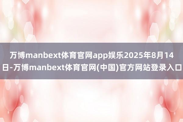 万博manbext体育官网app娱乐2025年8月14日-万博manbext体育官网(中国)官方网站登录入口