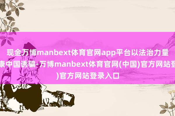 现金万博manbext体育官网app平台以法治力量办事健康中国诱骗-万博manbext体育官网(中国)官方网站登录入口
