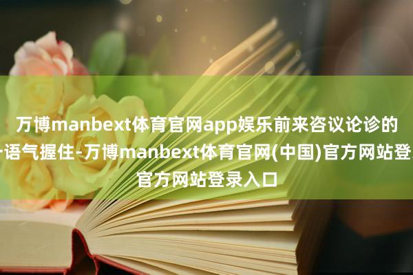 万博manbext体育官网app娱乐前来咨议论诊的住户一语气握住-万博manbext体育官网(中国)官方网站登录入口