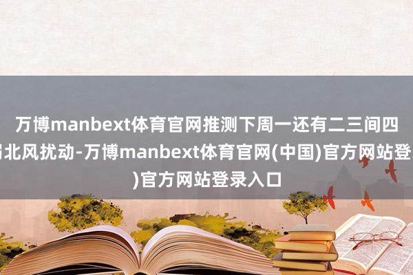万博manbext体育官网推测下周一还有二三间四级的弱北风扰动-万博manbext体育官网(中国)官方网站登录入口