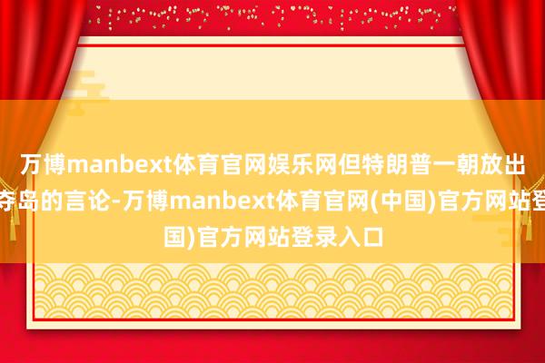 万博manbext体育官网娱乐网但特朗普一朝放出以武力夺岛的言论-万博manbext体育官网(中国)官方网站登录入口