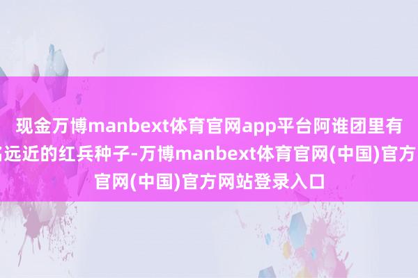 现金万博manbext体育官网app平台阿谁团里有太多自后闻名远近的红兵种子-万博manbext体育官网(中国)官方网站登录入口
