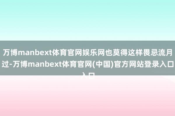 万博manbext体育官网娱乐网也莫得这样畏忌流月过-万博manbext体育官网(中国)官方网站登录入口