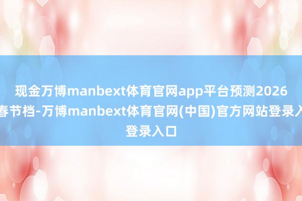 现金万博manbext体育官网app平台预测2026年春节档-万博manbext体育官网(中国)官方网站登录入口