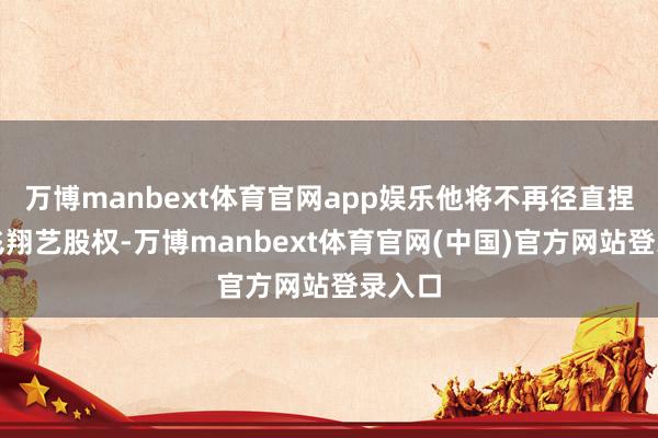 万博manbext体育官网app娱乐他将不再径直捏有奇飞翔艺股权-万博manbext体育官网(中国)官方网站登录入口